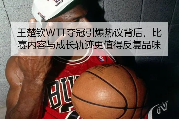 王楚钦WTT夺冠引爆热议背后，比赛内容与成长轨迹更值得反复品味